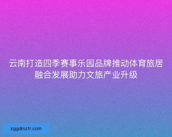云南打造四季赛事乐园品牌推动体育旅居融合发展助力文旅产业升级 云南打造四季赛事乐园品牌推动体育旅居融合发展助力文旅产业升级