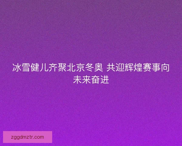 冰雪健儿齐聚北京冬奥 共迎辉煌赛事向未来奋进