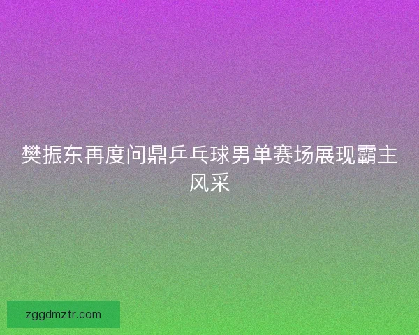 樊振东再度问鼎乒乓球男单赛场展现霸主风采