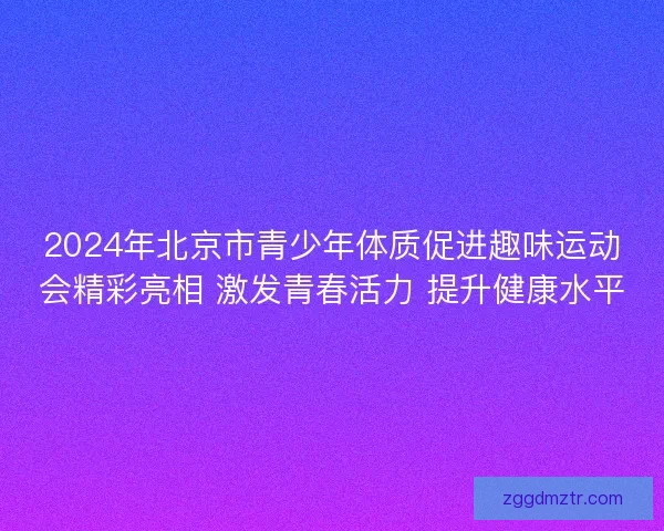 2024年北京市青少年体质促进趣味运动会精彩亮相 激发青春活力 提升健康水平