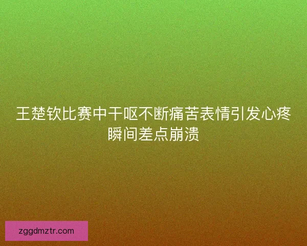 王楚钦比赛中干呕不断痛苦表情引发心疼瞬间差点崩溃