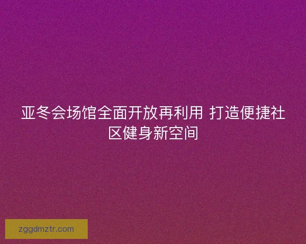 亚冬会场馆全面开放再利用 打造便捷社区健身新空间 亚冬会场馆全面开放再利用 打造便捷社区健身新空间