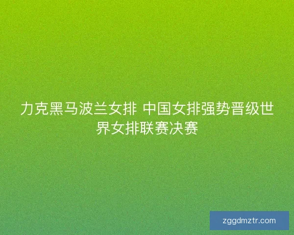 力克黑马波兰女排 中国女排强势晋级世界女排联赛决赛 力克黑马波兰女排 中国女排强势晋级世界女排联赛决赛
